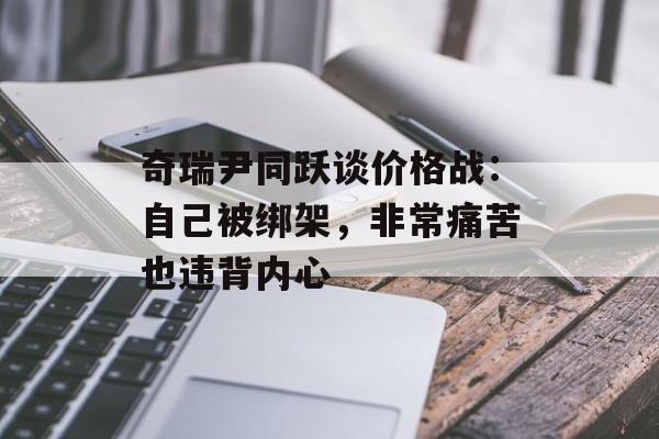 奇瑞尹同跃谈价格战：自己被绑架，非常痛苦也违背内心