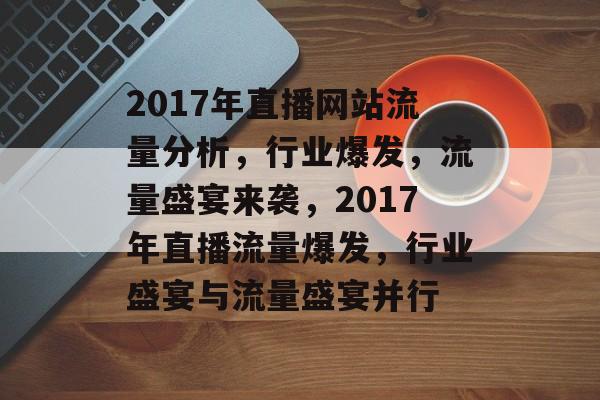 2017年直播网站流量分析，行业爆发，流量盛宴来袭，2017年直播流量爆发，行业盛宴与流量盛宴并行