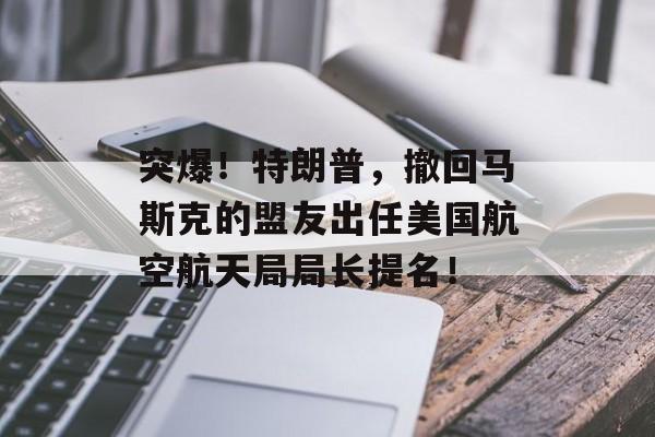 突爆！特朗普，撤回马斯克的盟友出任美国航空航天局局长提名！