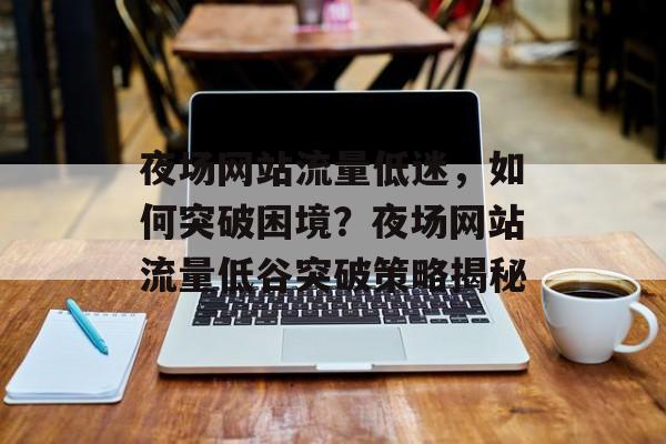 夜场网站流量低迷，如何突破困境？夜场网站流量低谷突破策略揭秘