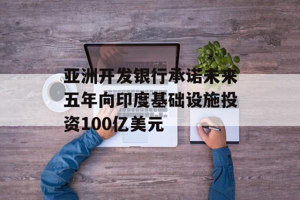 亚洲开发银行承诺未来五年向印度基础设施投资100亿美元