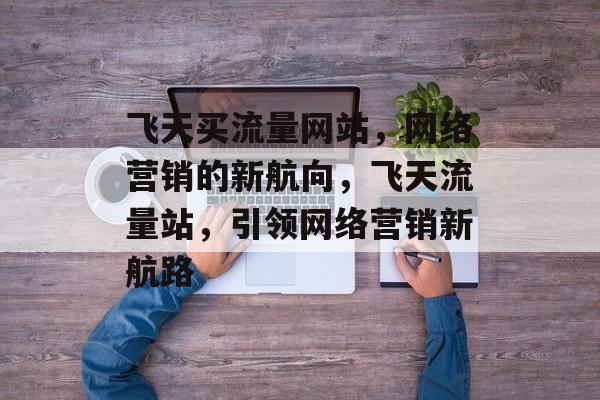 飞天买流量网站，网络营销的新航向，飞天流量站，引领网络营销新航路