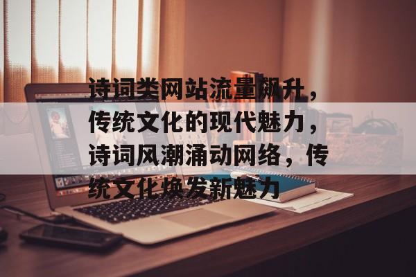 诗词类网站流量飙升，传统文化的现代魅力，诗词风潮涌动网络，传统文化焕发新魅力