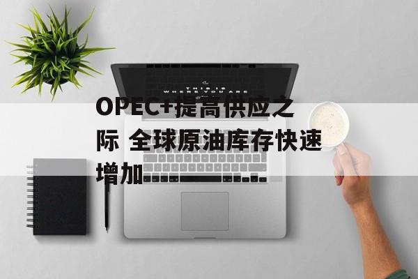 OPEC+提高供应之际 全球原油库存快速增加
