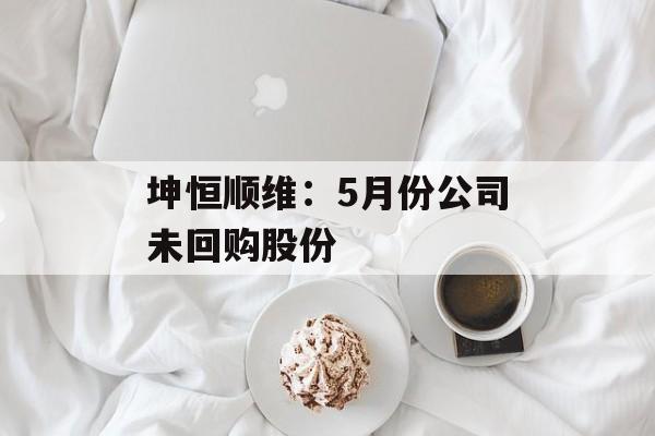 坤恒顺维：5月份公司未回购股份