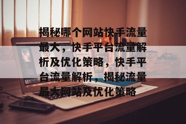 揭秘哪个网站快手流量最大，快手平台流量解析及优化策略，快手平台流量解析，揭秘流量最大网站及优化策略