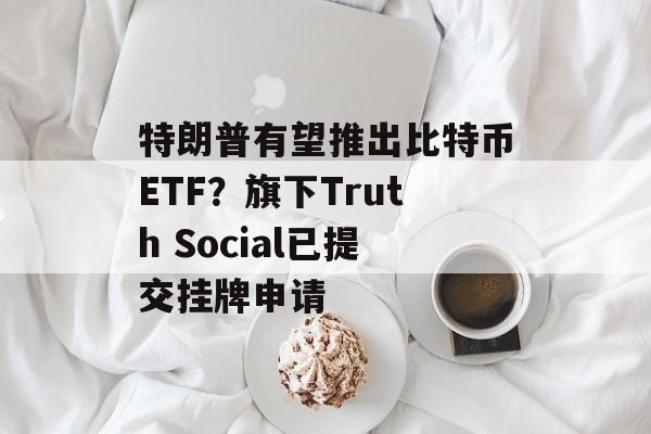 特朗普有望推出比特币ETF？旗下Truth Social已提交挂牌申请