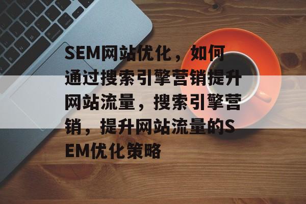 SEM网站优化，如何通过搜索引擎营销提升网站流量，搜索引擎营销，提升网站流量的SEM优化策略