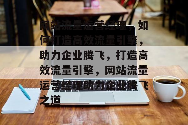 网站流量运营经理，如何打造高效流量引擎，助力企业腾飞，打造高效流量引擎，网站流量运营经理助力企业腾飞之道