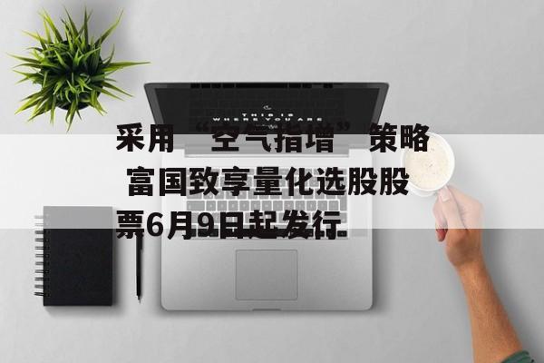 采用“空气指增”策略 富国致享量化选股股票6月9日起发行
