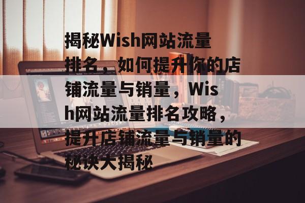 揭秘Wish网站流量排名，如何提升你的店铺流量与销量，Wish网站流量排名攻略，提升店铺流量与销量的秘诀大揭秘