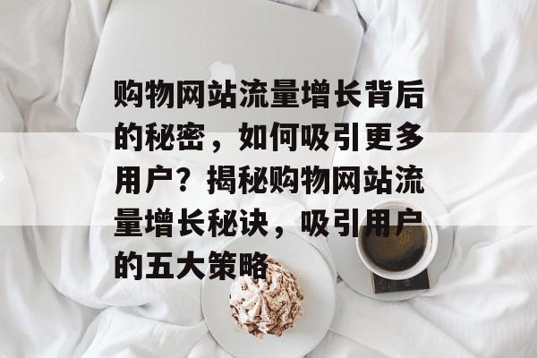购物网站流量增长背后的秘密，如何吸引更多用户？揭秘购物网站流量增长秘诀，吸引用户的五大策略