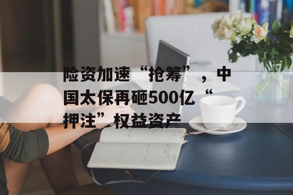 险资加速“抢筹”，中国太保再砸500亿“押注”权益资产