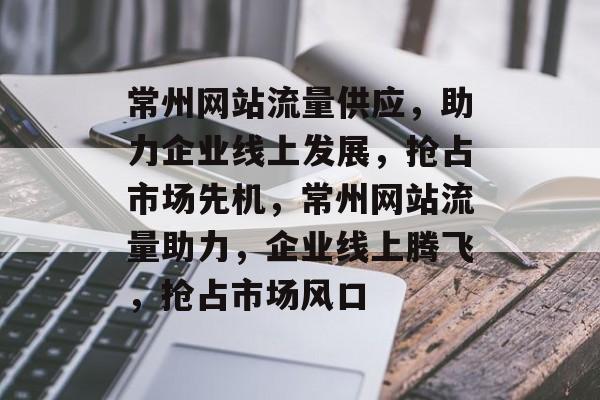 常州网站流量供应，助力企业线上发展，抢占市场先机，常州网站流量助力，企业线上腾飞，抢占市场风口