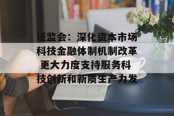 证监会：深化资本市场科技金融体制机制改革 更大力度支持服务科技创新和新质生产力发