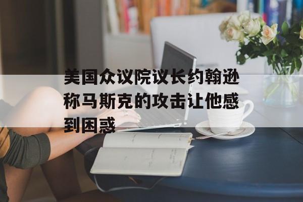 美国众议院议长约翰逊称马斯克的攻击让他感到困惑