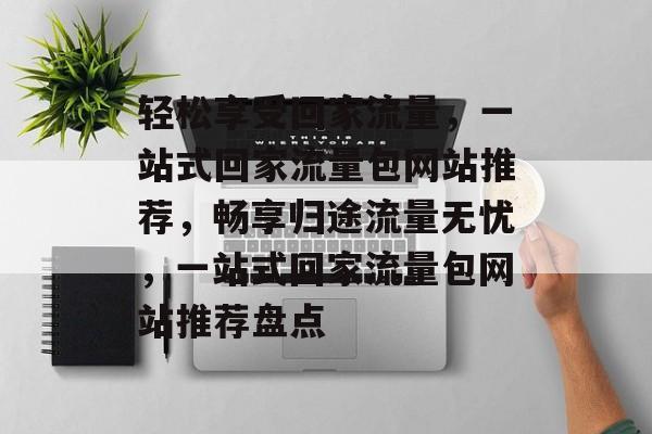 轻松享受回家流量，一站式回家流量包网站推荐，畅享归途流量无忧，一站式回家流量包网站推荐盘点