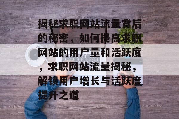 揭秘求职网站流量背后的秘密，如何提高求职网站的用户量和活跃度，求职网站流量揭秘，解锁用户增长与活跃度提升之道
