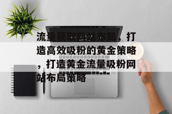 流量获取网站布局，打造高效吸粉的黄金策略，打造黄金流量吸粉网站布局策略