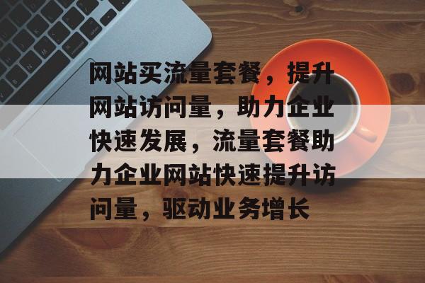 网站买流量套餐，提升网站访问量，助力企业快速发展，流量套餐助力企业网站快速提升访问量，驱动业务增长