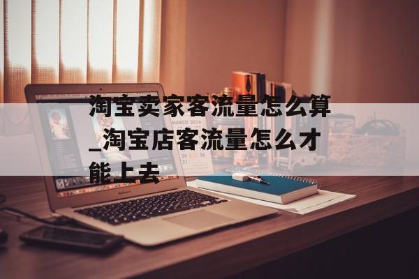 淘宝卖家客流量怎么算_淘宝店客流量怎么才能上去