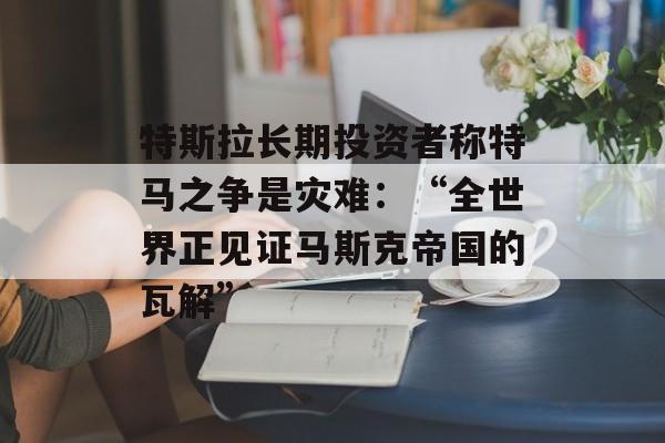 特斯拉长期投资者称特马之争是灾难：“全世界正见证马斯克帝国的瓦解”