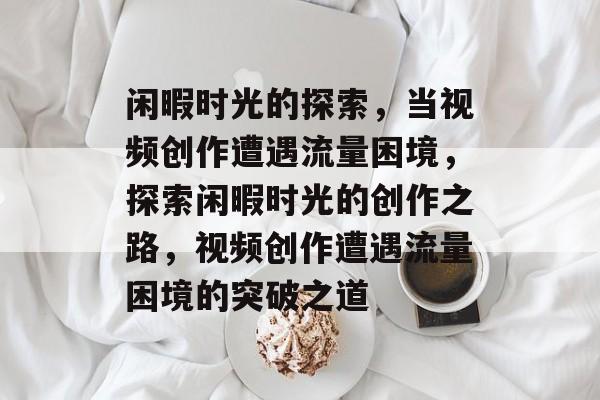 闲暇时光的探索，当视频创作遭遇流量困境，探索闲暇时光的创作之路，视频创作遭遇流量困境的突破之道