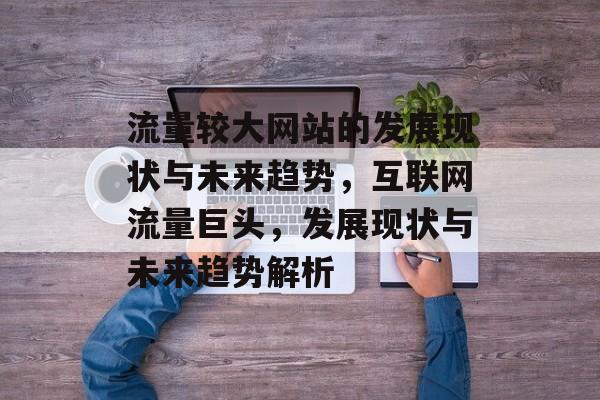 流量较大网站的发展现状与未来趋势，互联网流量巨头，发展现状与未来趋势解析