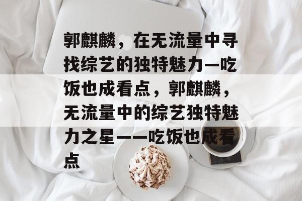 郭麒麟，在无流量中寻找综艺的独特魅力—吃饭也成看点，郭麒麟，无流量中的综艺独特魅力之星——吃饭也成看点