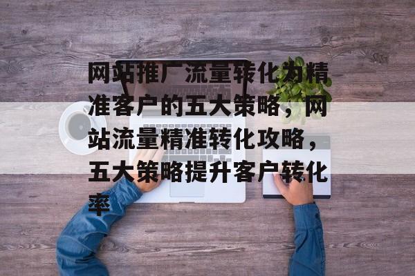 网站推广流量转化为精准客户的五大策略，网站流量精准转化攻略，五大策略提升客户转化率