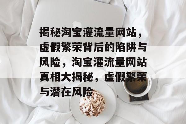 揭秘淘宝灌流量网站，虚假繁荣背后的陷阱与风险，淘宝灌流量网站真相大揭秘，虚假繁荣与潜在风险