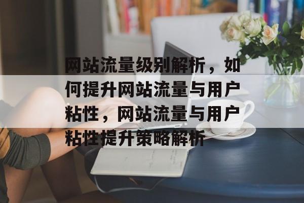 网站流量级别解析，如何提升网站流量与用户粘性，网站流量与用户粘性提升策略解析