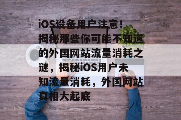 iOS设备用户注意！揭秘那些你可能不知道的外国网站流量消耗之谜，揭秘iOS用户未知流量消耗，外国网站真相大起底