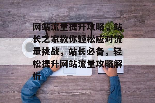 网站流量提升攻略，站长之家教你轻松应对流量挑战，站长必备，轻松提升网站流量攻略解析