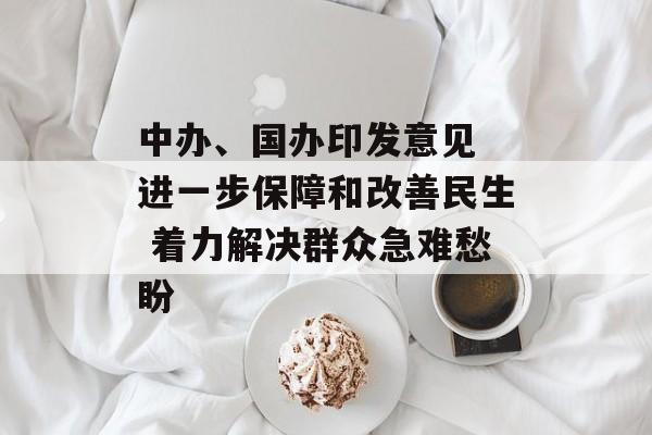 中办、国办印发意见 进一步保障和改善民生 着力解决群众急难愁盼