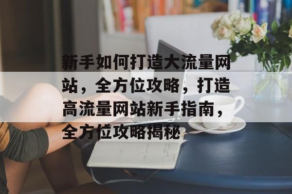新手如何打造大流量网站，全方位攻略，打造高流量网站新手指南，全方位攻略揭秘