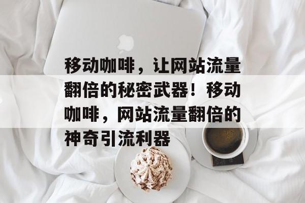 移动咖啡，让网站流量翻倍的秘密武器！移动咖啡，网站流量翻倍的神奇引流利器
