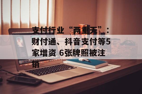 支付行业“两重天”：财付通、抖音支付等5家增资 6张牌照被注销