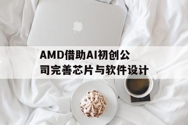 AMD借助AI初创公司完善芯片与软件设计