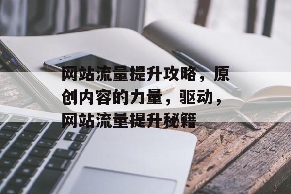 网站流量提升攻略，原创内容的力量，驱动，网站流量提升秘籍
