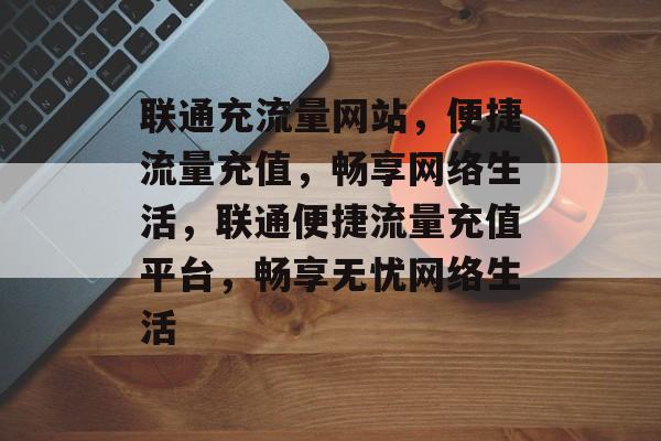 联通充流量网站，便捷流量充值，畅享网络生活，联通便捷流量充值平台，畅享无忧网络生活