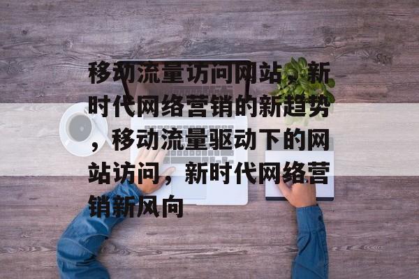 移动流量访问网站，新时代网络营销的新趋势，移动流量驱动下的网站访问，新时代网络营销新风向