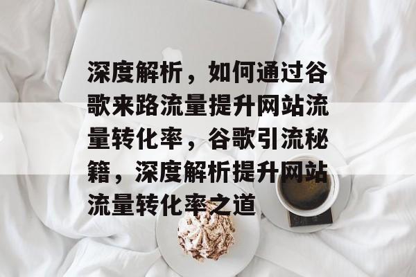 深度解析，如何通过谷歌来路流量提升网站流量转化率，谷歌引流秘籍，深度解析提升网站流量转化率之道