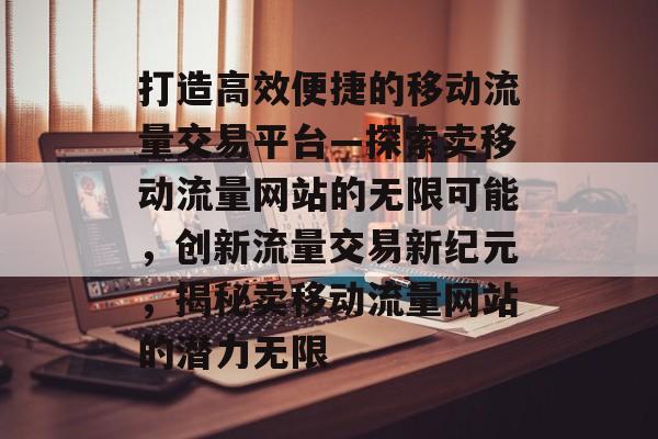 打造高效便捷的移动流量交易平台—探索卖移动流量网站的无限可能，创新流量交易新纪元，揭秘卖移动流量网站的潜力无限