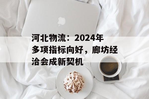 河北物流：2024年多项指标向好，廊坊经洽会成新契机