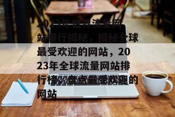 2023年世界流量网站排行揭秘，揭秘全球最受欢迎的网站，2023年全球流量网站排行榜，盘点最受欢迎的网站