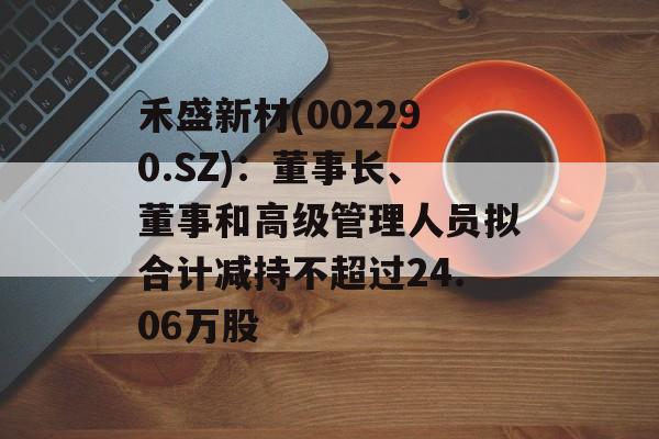 禾盛新材(002290.SZ):董事长、董事和高级管理人员拟合计减持不超过24.06万股 禾盛新材(002290.SZ):董事长、董事和高级管理人员拟合计减持不超过24.06万股