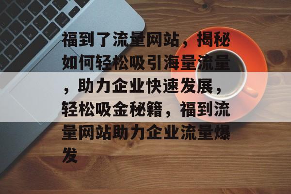 福到了流量网站，揭秘如何轻松吸引海量流量，助力企业快速发展，轻松吸金秘籍，福到流量网站助力企业流量爆发