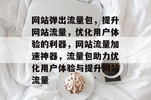 网站弹出流量包，提升网站流量，优化用户体验的利器，网站流量加速神器，流量包助力优化用户体验与提升网站流量