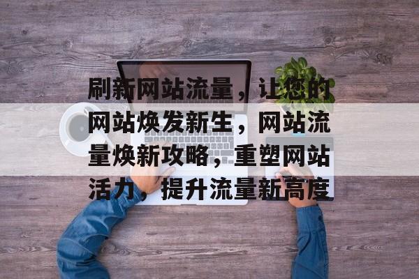 刷新网站流量，让您的网站焕发新生，网站流量焕新攻略，重塑网站活力，提升流量新高度